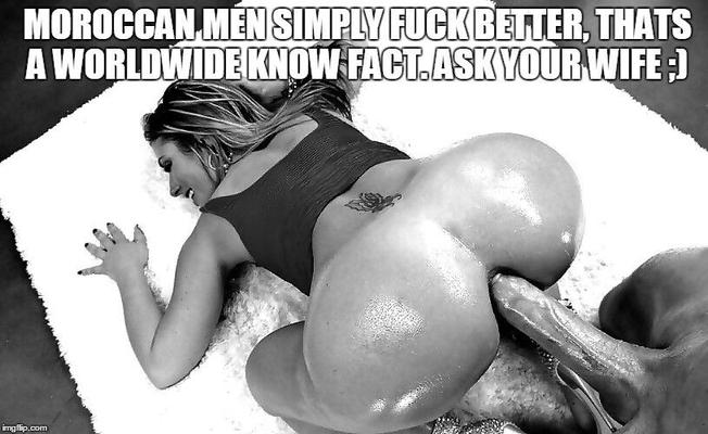 Moroccan Men simply fuck better, thats a worldwide know fact. A